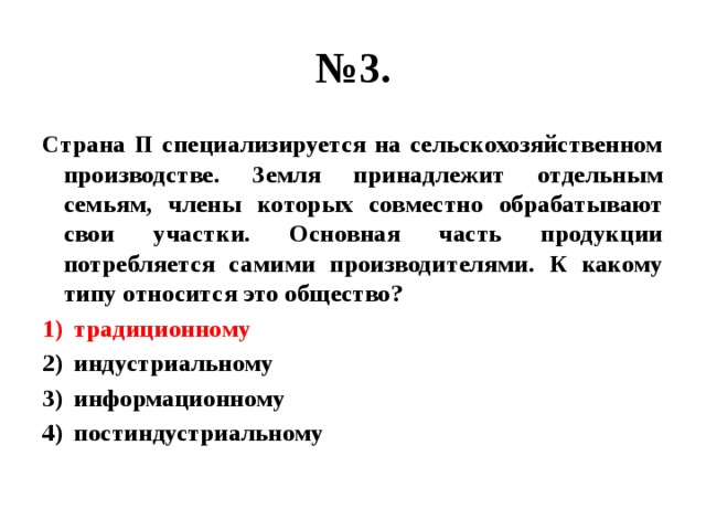 № 3. Страна П специализируется на сельскохозяйственном производстве. Земля принадлежит отдельным семьям, члены которых совместно обрабатывают свои участки. Основная часть продукции потребляется самими производителями. К какому типу относится это общество? традиционному индустриальному информационному постиндустриальному 