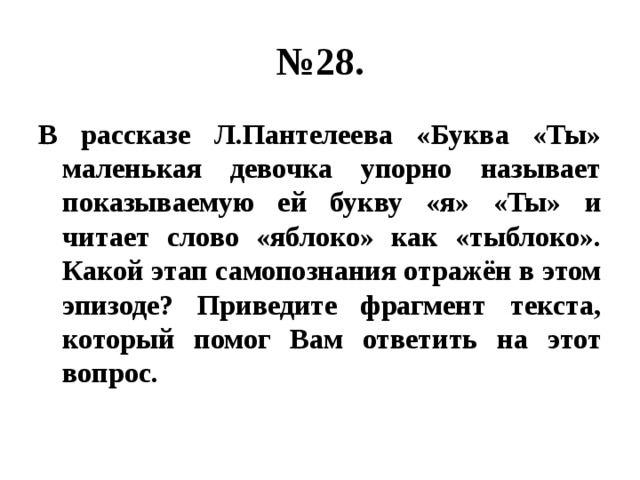 № 28. В рассказе Л.Пантелеева «Буква «Ты» маленькая девочка упорно называет показываемую ей букву «я» «Ты» и читает слово «яблоко» как «тыблоко». Какой этап самопознания отражён в этом эпизоде? Приведите фрагмент текста, который помог Вам ответить на этот вопрос. 