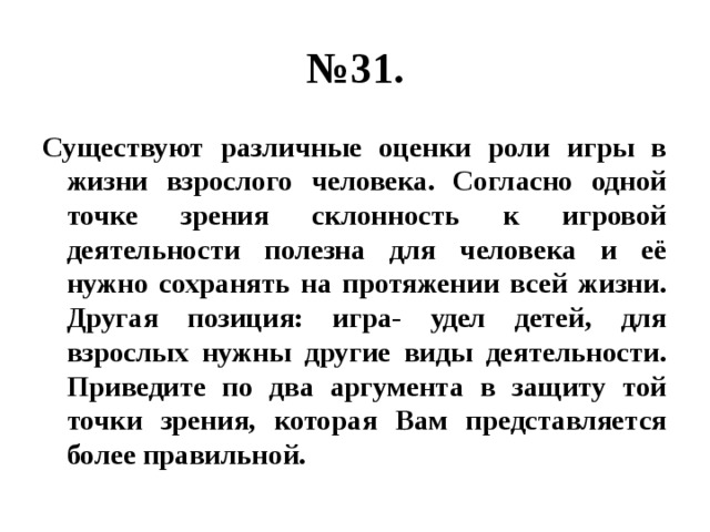 № 31. Существуют различные оценки роли игры в жизни взрослого человека. Согласно одной точке зрения склонность к игровой деятельности полезна для человека и её нужно сохранять на протяжении всей жизни. Другая позиция: игра- удел детей, для взрослых нужны другие виды деятельности. Приведите по два аргумента в защиту той точки зрения, которая Вам представляется более правильной. 