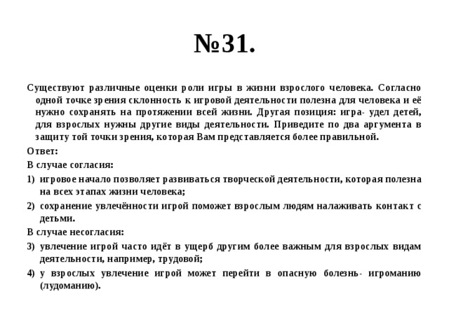 № 31. Существуют различные оценки роли игры в жизни взрослого человека. Согласно одной точке зрения склонность к игровой деятельности полезна для человека и её нужно сохранять на протяжении всей жизни. Другая позиция: игра- удел детей, для взрослых нужны другие виды деятельности. Приведите по два аргумента в защиту той точки зрения, которая Вам представляется более правильной. Ответ: В случае согласия: игровое начало позволяет развиваться творческой деятельности, которая полезна на всех этапах жизни человека; сохранение увлечённости игрой поможет взрослым людям налаживать контакт с детьми. В случае несогласия: увлечение игрой часто идёт в ущерб другим более важным для взрослых видам деятельности, например, трудовой; у взрослых увлечение игрой может перейти в опасную болезнь- игроманию (лудоманию). 