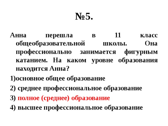 № 5. Анна перешла в 11 класс общеобразовательной школы. Она профессионально занимается фигурным катанием. На каком уровне образования находится Анна? 1)основное общее образование 2) среднее профессиональное образование 3) полное (среднее) образование 4) высшее профессиональное образование 