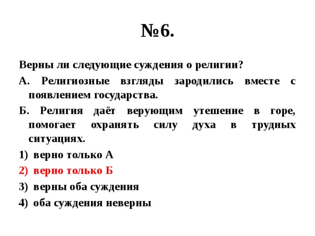 № 6. Верны ли следующие суждения о религии? А. Религиозные взгляды зародились вместе с появлением государства. Б. Религия даёт верующим утешение в горе, помогает охранять силу духа в трудных ситуациях. верно только А верно только Б верны оба суждения оба суждения неверны 