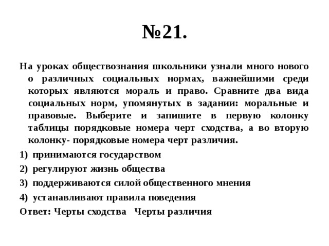 № 21. На уроках обществознания школьники узнали много нового о различных социальных нормах, важнейшими среди которых являются мораль и право. Сравните два вида социальных норм, упомянутых в задании: моральные и правовые. Выберите и запишите в первую колонку таблицы порядковые номера черт сходства, а во вторую колонку- порядковые номера черт различия. принимаются государством регулируют жизнь общества поддерживаются силой общественного мнения устанавливают правила поведения Ответ: Черты сходства Черты различия 