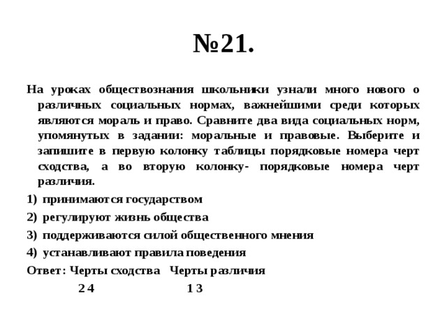 № 21. На уроках обществознания школьники узнали много нового о различных социальных нормах, важнейшими среди которых являются мораль и право. Сравните два вида социальных норм, упомянутых в задании: моральные и правовые. Выберите и запишите в первую колонку таблицы порядковые номера черт сходства, а во вторую колонку- порядковые номера черт различия. принимаются государством регулируют жизнь общества поддерживаются силой общественного мнения устанавливают правила поведения Ответ: Черты сходства Черты различия  2 4 1 3 