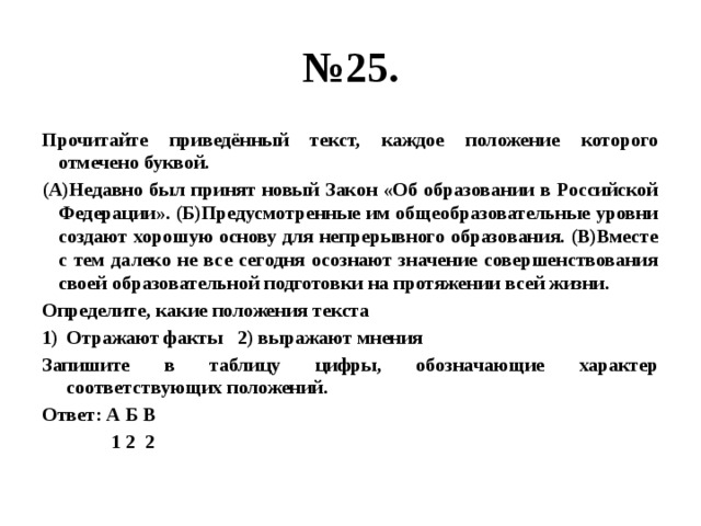 № 25. Прочитайте приведённый текст, каждое положение которого отмечено буквой. (А)Недавно был принят новый Закон «Об образовании в Российской Федерации». (Б)Предусмотренные им общеобразовательные уровни создают хорошую основу для непрерывного образования. (В)Вместе с тем далеко не все сегодня осознают значение совершенствования своей образовательной подготовки на протяжении всей жизни. Определите, какие положения текста Отражают факты 2) выражают мнения Запишите в таблицу цифры, обозначающие характер соответствующих положений. Ответ: А Б В  1 2 2 