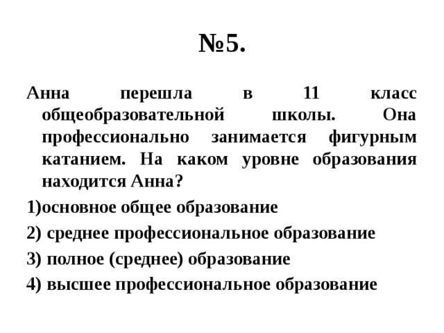 № 5. Анна перешла в 11 класс общеобразовательной школы. Она профессионально занимается фигурным катанием. На каком уровне образования находится Анна? 1)основное общее образование 2) среднее профессиональное образование 3) полное (среднее) образование 4) высшее профессиональное образование 