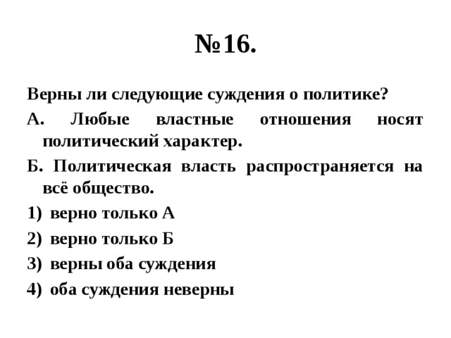 № 16. Верны ли следующие суждения о политике? А. Любые властные отношения носят политический характер. Б. Политическая власть распространяется на всё общество. верно только А верно только Б верны оба суждения оба суждения неверны 