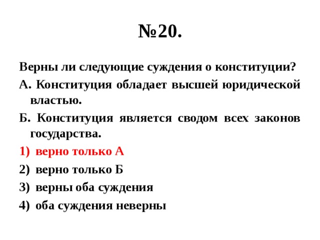 № 20. Верны ли следующие суждения о конституции? А. Конституция обладает высшей юридической властью. Б. Конституция является сводом всех законов государства. верно только А верно только Б верны оба суждения оба суждения неверны 