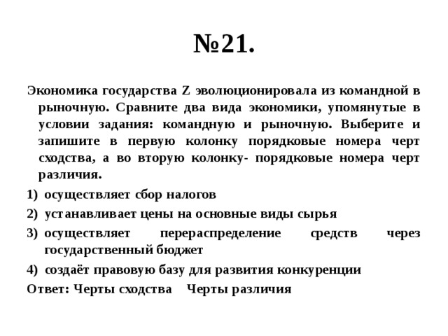 № 21. Экономика государства Z эволюционировала из командной в рыночную. Сравните два вида экономики, упомянутые в условии задания: командную и рыночную. Выберите и запишите в первую колонку порядковые номера черт сходства, а во вторую колонку- порядковые номера черт различия. осуществляет сбор налогов устанавливает цены на основные виды сырья осуществляет перераспределение средств через государственный бюджет создаёт правовую базу для развития конкуренции Ответ: Черты сходства Черты различия 