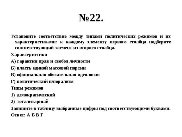 № 22. Установите соответствие между типами политических режимов и их характеристиками: к каждому элементу первого столбца подберите соответствующий элемент из второго столбца. Характеристики А) гарантии прав и свобод личности Б) власть единой массовой партии В) официальная обязательная идеология Г) политический плюрализм Типы режимов демократический тоталитарный Запишите в таблицу выбранные цифры под соответствующими буквами. Ответ: А Б В Г 