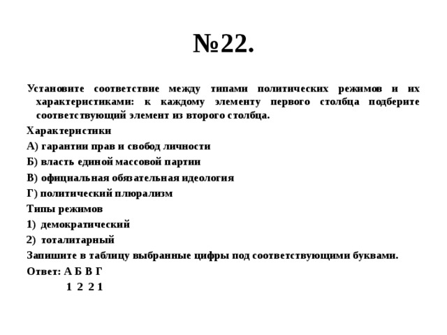 № 22. Установите соответствие между типами политических режимов и их характеристиками: к каждому элементу первого столбца подберите соответствующий элемент из второго столбца. Характеристики А) гарантии прав и свобод личности Б) власть единой массовой партии В) официальная обязательная идеология Г) политический плюрализм Типы режимов демократический тоталитарный Запишите в таблицу выбранные цифры под соответствующими буквами. Ответ: А Б В Г  1 2 2 1 