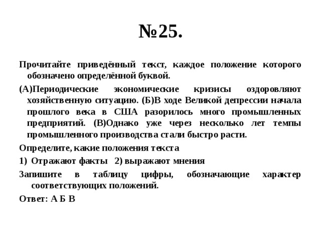 № 25. Прочитайте приведённый текст, каждое положение которого обозначено определённой буквой. (А)Периодические экономические кризисы оздоровляют хозяйственную ситуацию. (Б)В ходе Великой депрессии начала прошлого века в США разорилось много промышленных предприятий. (В)Однако уже через несколько лет темпы промышленного производства стали быстро расти. Определите, какие положения текста Отражают факты 2) выражают мнения Запишите в таблицу цифры, обозначающие характер соответствующих положений. Ответ: А Б В 