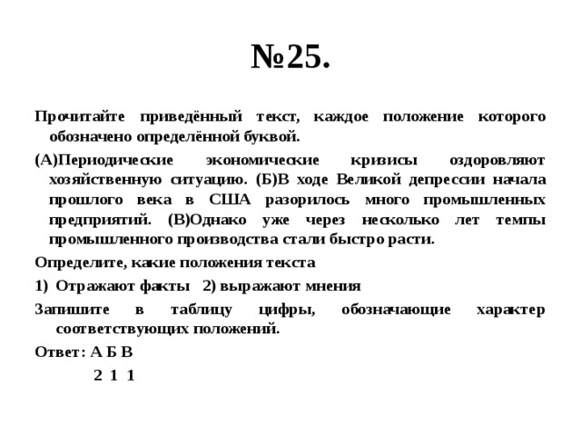 № 25. Прочитайте приведённый текст, каждое положение которого обозначено определённой буквой. (А)Периодические экономические кризисы оздоровляют хозяйственную ситуацию. (Б)В ходе Великой депрессии начала прошлого века в США разорилось много промышленных предприятий. (В)Однако уже через несколько лет темпы промышленного производства стали быстро расти. Определите, какие положения текста Отражают факты 2) выражают мнения Запишите в таблицу цифры, обозначающие характер соответствующих положений. Ответ: А Б В  2 1 1 