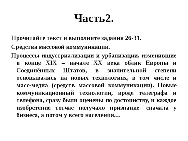 Часть2. Прочитайте текст и выполните задания 26-31. Средства массовой коммуникации. Процессы индустриализации и урбанизации, изменившие в конце XIX – начале XX века облик Европы и Соединённых Штатов, в значительной степени основывались на новых технологиях, в том числе и масс-медиа (средств массовой коммуникации). Новые коммуникационный технологии, вроде телеграфа и телефона, сразу были оценены по достоинству, и каждое изобретение тотчас получало признание- сначала у бизнеса, а потом у всего населения… 