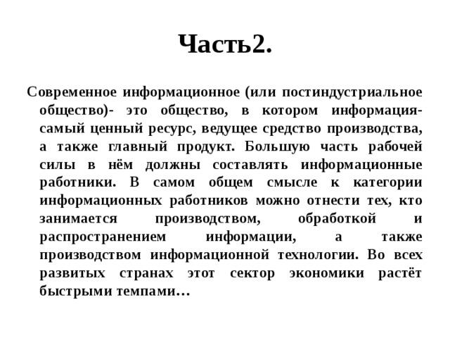 Часть2. Современное информационное (или постиндустриальное общество)- это общество, в котором информация- самый ценный ресурс, ведущее средство производства, а также главный продукт. Большую часть рабочей силы в нём должны составлять информационные работники. В самом общем смысле к категории информационных работников можно отнести тех, кто занимается производством, обработкой и распространением информации, а также производством информационной технологии. Во всех развитых странах этот сектор экономики растёт быстрыми темпами… 