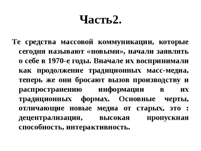 Часть2. Те средства массовой коммуникации, которые сегодня называют «новыми», начали заявлять о себе в 1970-е годы. Вначале их воспринимали как продолжение традиционных масс-медиа, теперь же они бросают вызов производству и распространению информации в их традиционных формах. Основные черты, отличающие новые медиа от старых, это : децентрализация, высокая пропускная способность, интерактивность. 