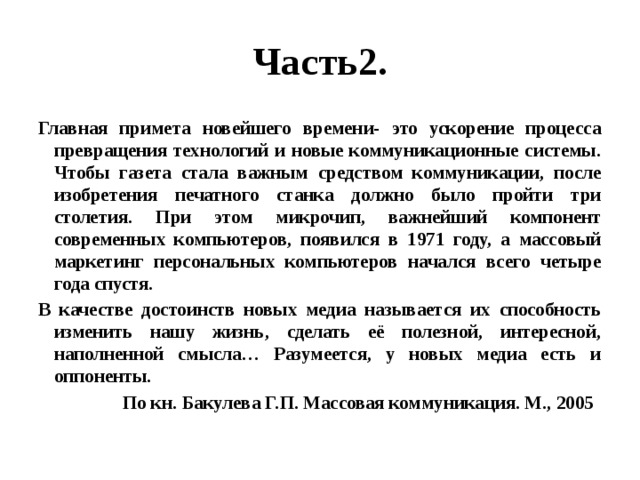 Часть2. Главная примета новейшего времени- это ускорение процесса превращения технологий и новые коммуникационные системы. Чтобы газета стала важным средством коммуникации, после изобретения печатного станка должно было пройти три столетия. При этом микрочип, важнейший компонент современных компьютеров, появился в 1971 году, а массовый маркетинг персональных компьютеров начался всего четыре года спустя. В качестве достоинств новых медиа называется их способность изменить нашу жизнь, сделать её полезной, интересной, наполненной смысла… Разумеется, у новых медиа есть и оппоненты.  По кн. Бакулева Г.П. Массовая коммуникация. М., 2005 