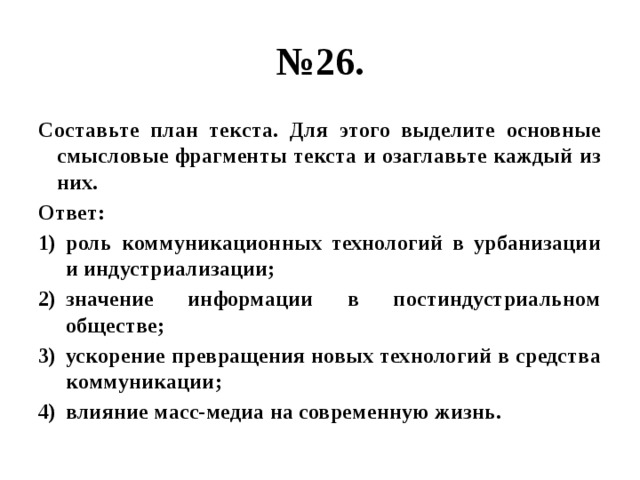 № 26. Составьте план текста. Для этого выделите основные смысловые фрагменты текста и озаглавьте каждый из них. Ответ: роль коммуникационных технологий в урбанизации и индустриализации; значение информации в постиндустриальном обществе; ускорение превращения новых технологий в средства коммуникации; влияние масс-медиа на современную жизнь. 