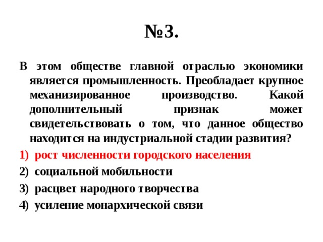 № 3. В этом обществе главной отраслью экономики является промышленность. Преобладает крупное механизированное производство. Какой дополнительный признак может свидетельствовать о том, что данное общество находится на индустриальной стадии развития? рост численности городского населения социальной мобильности расцвет народного творчества усиление монархической связи 