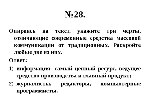 № 28. Опираясь на текст, укажите три черты, отличающие современные средства массовой коммуникации от традиционных. Раскройте любые две из них. Ответ: информация- самый ценный ресурс, ведущее средство производства и главный продукт; журналисты, редакторы, компьютерные программисты. 