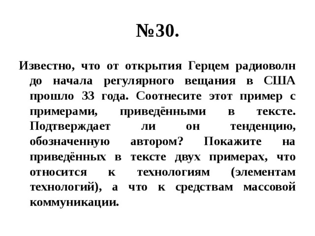 № 30. Известно, что от открытия Герцем радиоволн до начала регулярного вещания в США прошло 33 года. Соотнесите этот пример с примерами, приведёнными в тексте. Подтверждает ли он тенденцию, обозначенную автором? Покажите на приведённых в тексте двух примерах, что относится к технологиям (элементам технологий), а что к средствам массовой коммуникации. 