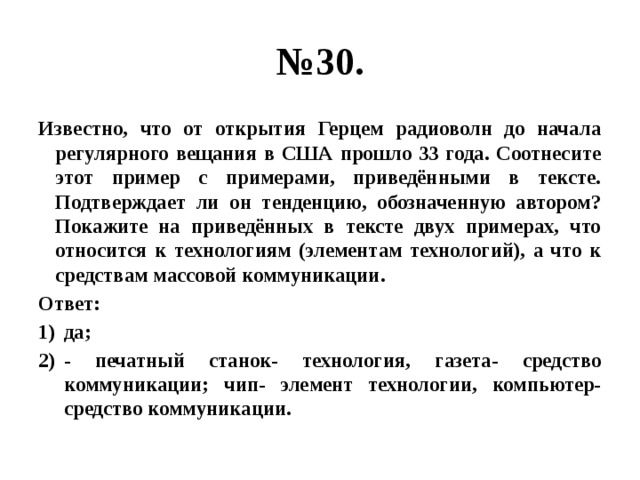 № 30. Известно, что от открытия Герцем радиоволн до начала регулярного вещания в США прошло 33 года. Соотнесите этот пример с примерами, приведёнными в тексте. Подтверждает ли он тенденцию, обозначенную автором? Покажите на приведённых в тексте двух примерах, что относится к технологиям (элементам технологий), а что к средствам массовой коммуникации. Ответ: да; - печатный станок- технология, газета- средство коммуникации; чип- элемент технологии, компьютер-средство коммуникации. 