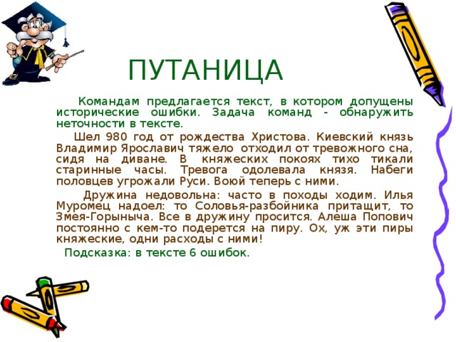 ПУТАНИЦА  Командам предлагается текст, в котором допущены исторические ошибки. Задача команд - обнаружить неточности в тексте.  Шел 980 год от рождества Христова. Киевский князь Владимир Ярославич тяжело  отходил от тревожного сна, сидя на диване. В  княжеских покоях тихо тикали старинные часы. Тревога одолевала князя. Набеги половцев угрожали Руси. Воюй теперь с ними.  Дружина недовольна: часто в походы ходим. Илья Муромец надоел: то Соловья-разбойника притащит, то Змея-Горыныча. Все в дружину просится. Алеша Попович постоянно с кем-то подерется на пиру. Ох, уж эти пиры княжеские, одни расходы с ними!  Подсказка: в тексте 6 ошибок. 