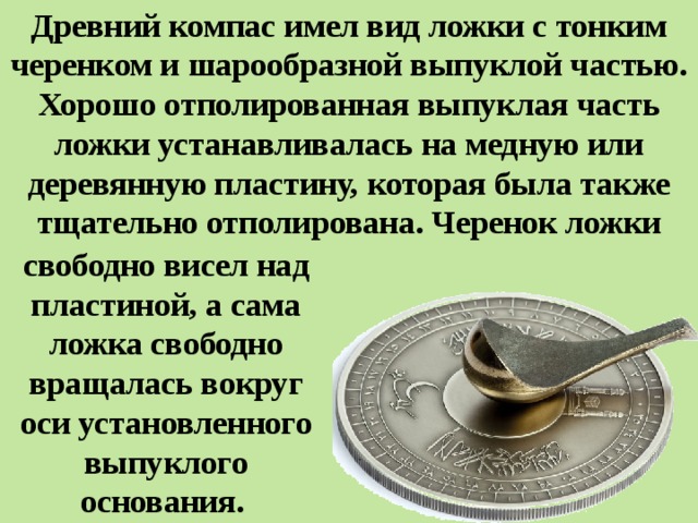 Древний компас имел вид ложки с тонким черенком и шарообразной выпуклой частью. Хорошо отполированная выпуклая часть ложки устанавливалась на медную или деревянную пластину, которая была также тщательно отполирована. Черенок ложки свободно висел над пластиной, а сама ложка свободно вращалась вокруг оси установленного выпуклого основания. 