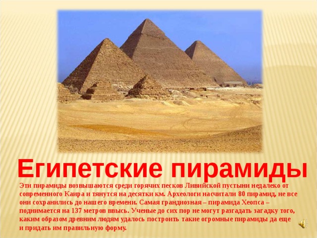  Египетские пирамиды Эти пирамиды возвышаются среди горячих песков Ливийской пустыни недалеко от современного Каира и тянутся на десятки км. Археологи насчитали 80 пирамид, не все они сохранились до нашего времени. Самая грандиозная – пирамида Хеопса – поднимается на 137 метров ввысь. Ученые до сих пор не могут разгадать загадку того, каким образом древним людям удалось построить такие огромные пирамиды да еще и придать им правильную форму. 
