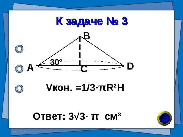 К задаче № 3 В 30 ° D А С V кон. =1/3· π R²H Ответ: 3 √ 3 · π см ³ 