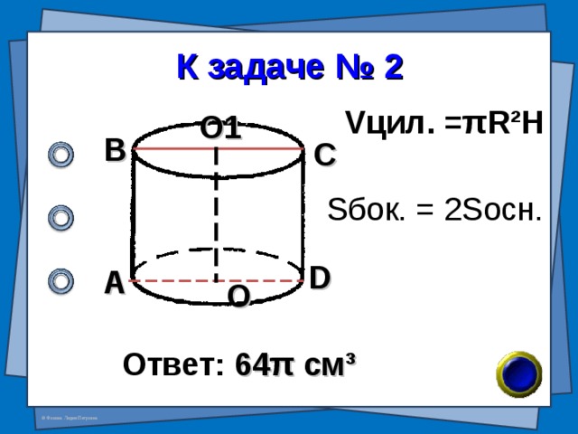 К задаче № 2 V цил. = π R²H О1 В С S бок. = 2S осн. D А О Ответ: 64 π см ³ 