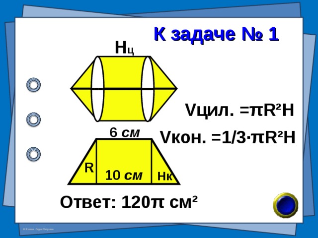  К задаче № 1 H ц V цил. = π R²H 6 см V кон. =1/3· π R²H R 10 см H к Ответ: 120 π см ² 