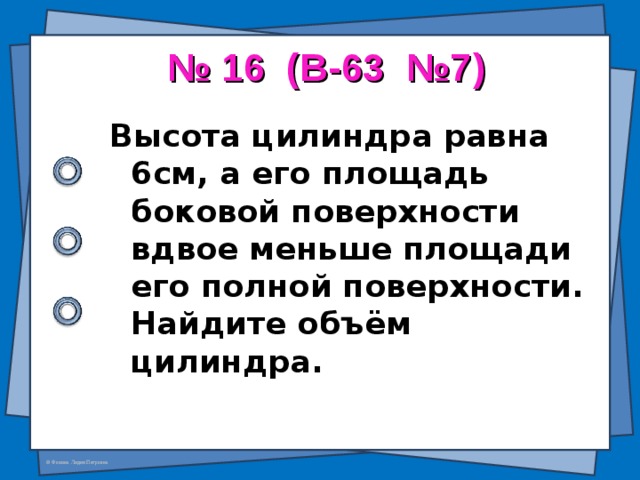 № 16 ( В-63 №7 ) Высота цилиндра равна 6см, а его площадь боковой поверхности вдвое меньше площади его полной поверхности. Найдите объём цилиндра.  