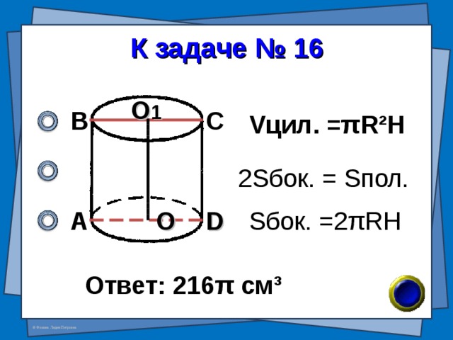 К задаче № 16 О 1 В С V цил. = π R²H 2 S бок. = S пол. А D О S бок. = 2 π RH Ответ: 216 π см ³ 