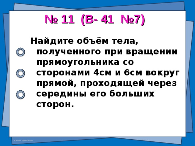 № 11 (В- 41 №7) Найдите объём тела, полученного при вращении прямоугольника со сторонами 4см и 6см вокруг прямой, проходящей через середины его больших сторон.  