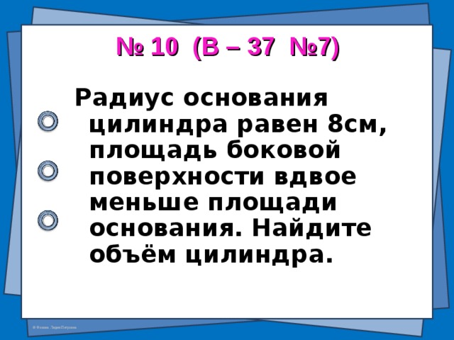 № 10 (В – 37 №7)   Радиус основания цилиндра равен 8см, площадь боковой поверхности вдвое меньше площади основания. Найдите объём цилиндра.  