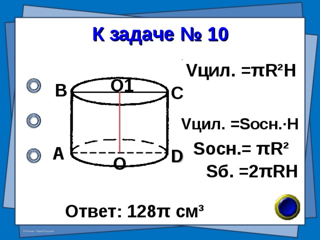 К задаче № 10 V цил. = π R²H О1 В С V цил. =S осн. · H S осн.= π R²  А D О S б.  =2 π RH Ответ: 128 π см ³ 