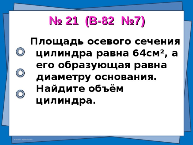 № 21 (В-82 №7) Площадь осевого сечения цилиндра равна 64см ² , а его образующая равна диаметру основания. Найдите объём цилиндра.  