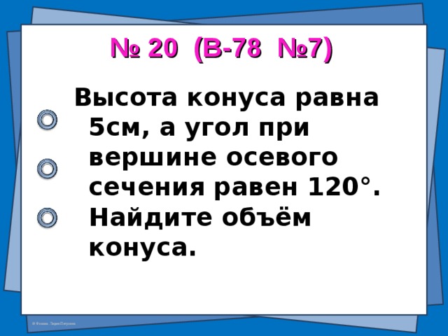 № 20 (В-78 №7) Высота конуса равна 5см, а угол при вершине осевого сечения равен 120 ° . Найдите объём конуса.  