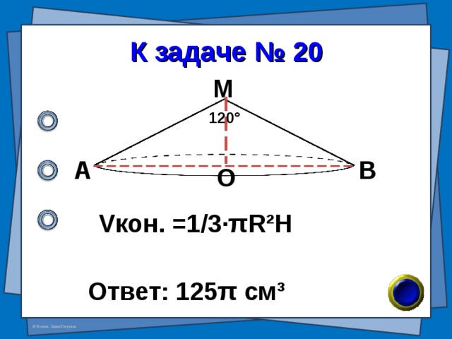 К задаче № 20 М 120 ° А В О V кон. =1/3· π R²H Ответ: 125 π см ³ 