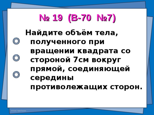 № 19 (В-70 №7) Найдите объём тела, полученного при вращении квадрата со стороной 7см вокруг прямой, соединяющей середины противолежащих сторон.  