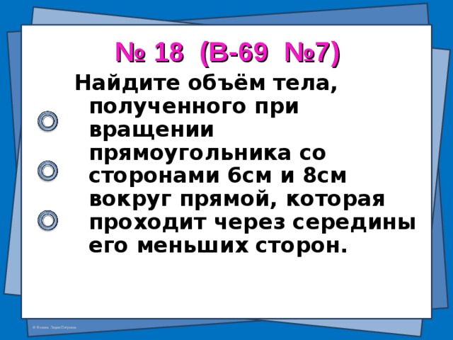 № 18 (В-69 №7) Найдите объём тела, полученного при вращении прямоугольника со  сторонами 6см и 8см вокруг прямой, которая проходит через середины его меньших сторон.  