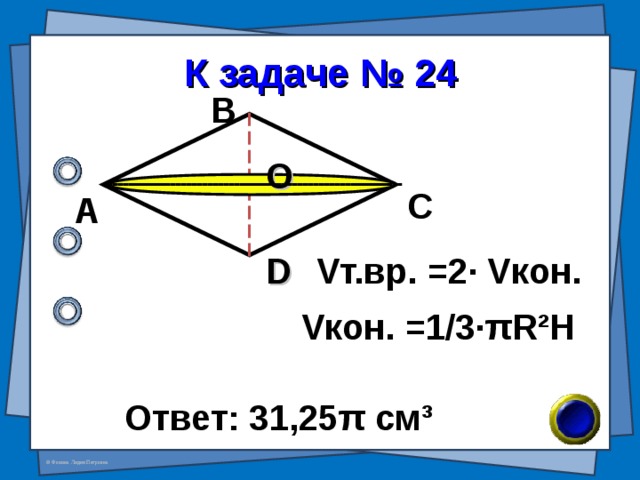 К задаче № 24 В О С А D V т.вр. = 2 · V кон. V кон. =1/3· π R²H Ответ: 31,25 π см ³ 