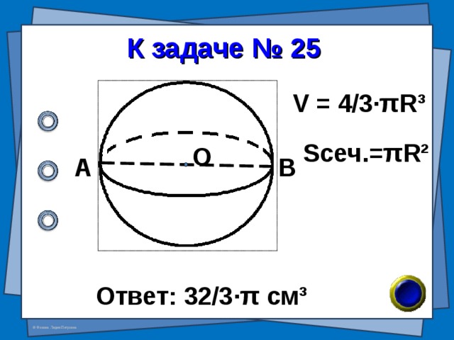 К задаче № 25 V = 4/3· π R³ S сеч. = π R² О А В Ответ: 32/3 · π см ³ 