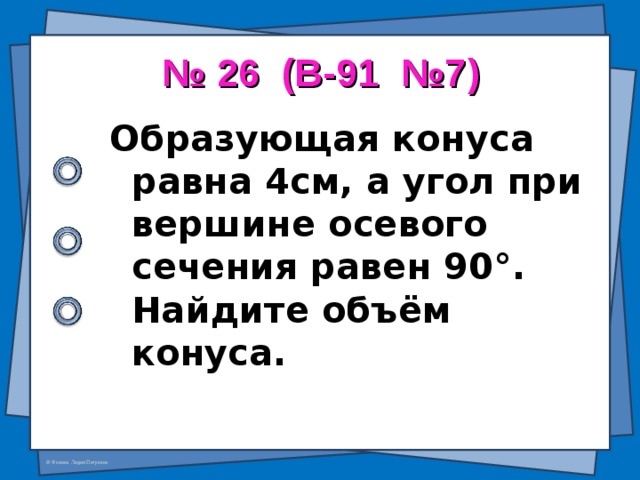 № 26 (В-91 №7) Образующая конуса равна 4см, а угол при вершине осевого сечения равен 90 ° . Найдите объём конуса.  