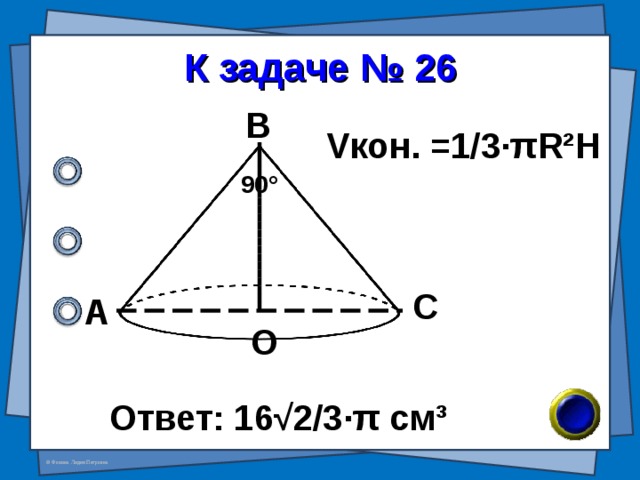 К задаче № 26 В V кон. =1/3· π R²H 90 ° С А О Ответ: 16√2/3 · π см ³ 