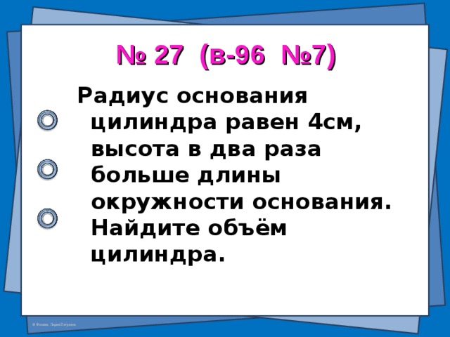 № 27 (в-96 №7) Радиус основания цилиндра равен 4см, высота в два раза больше длины окружности основания. Найдите объём цилиндра.  