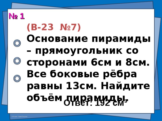 № 1  (В-23 №7)  Основание пирамиды – прямоугольник со сторонами 6см и 8см. Все боковые рёбра равны 13см. Найдите объём пирамиды. Ответ: 192 см ³ 