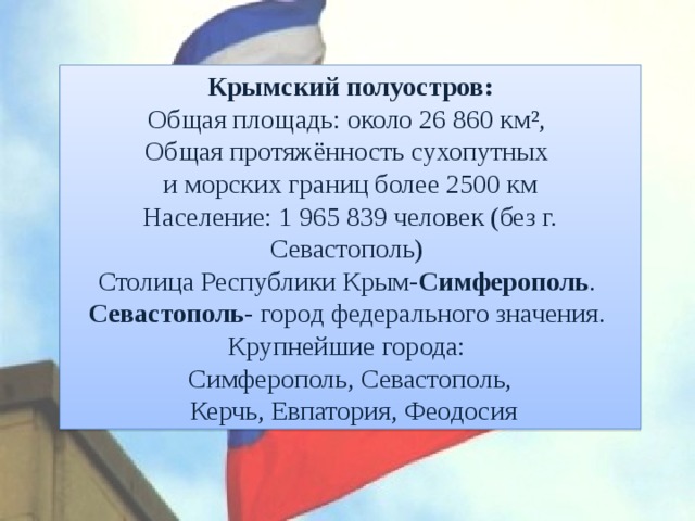 Крымский полуостров: Общая площадь: около 26 860 км², Общая протяжённость сухопутных и морских границ более 2500 км Население: 1 965 839 человек (без г. Севастополь) Столица Республики Крым- Симферополь . Севастополь - город федерального значения. Крупнейшие города: Симферополь, Севастополь,  Керчь, Евпатория, Феодосия 