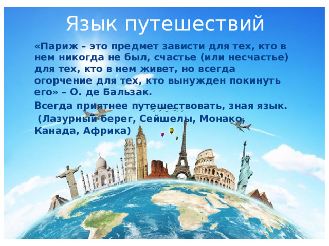 Язык путешествий «Париж – это предмет зависти для тех, кто в нем никогда не был, счастье (или несчастье) для тех, кто в нем живет, но всегда огорчение для тех, кто вынужден покинуть его» – О. де Бальзак. Всегда приятнее путешествовать, зная язык.  (Лазурный берег, Сейшелы, Монако, Канада, Африка) 